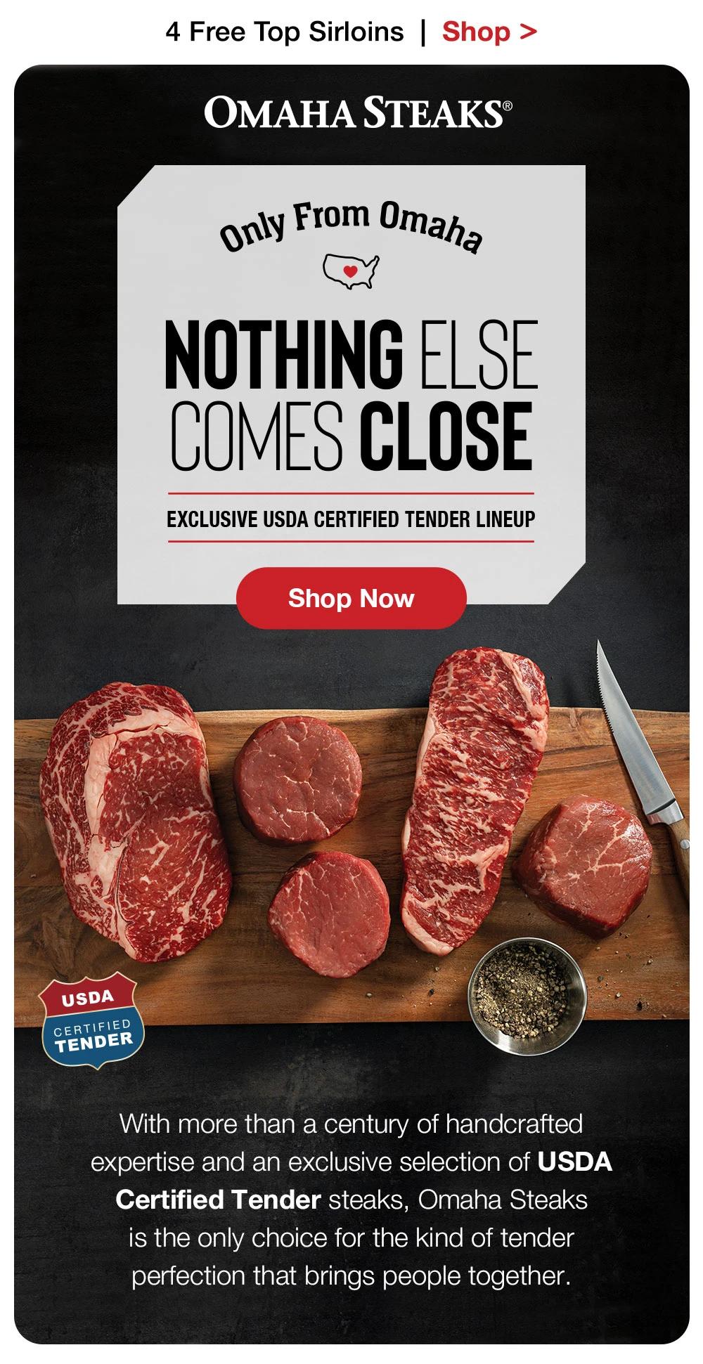 4 Free Top Sirloins | Shop >  OMAHA STEAKS® | Only From Omaha - NOTHING ELSE COMES CLOSE | EXCLUSIVE USDA CERTIFIED TENDER LINEUP || Shop Now || USDA CERTIFIED TENDER - With more than a century of handcrafted expertise and an exclusive selection of USDA Certified Tender steaks, Omaha Steaks is the only choice for the kind of tender perfec-tion that brings people together.