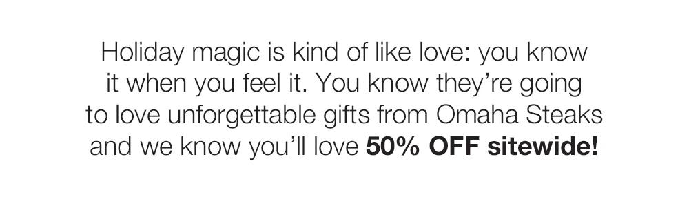 Holiday magic is kind of like love: you know	
it when you feel it. You know they're going	
to love unforgettable gifts from Omaha Steaks	
and we know you'll love 50% OFF sitewide!
