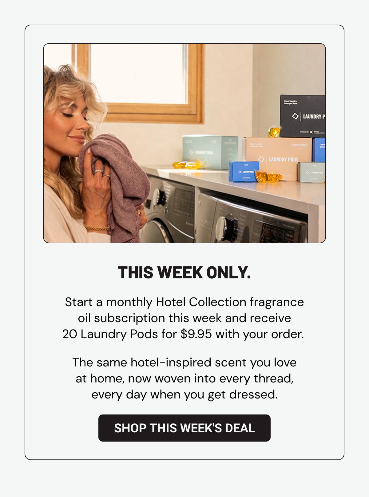 This week only. Start a monthly Hotel Collection fragrance oil subscription this week and receive 20 Laundry Pods free with your order.&nbsp; The same hotel-inspired scent you love at home, now woven into every thread, every day when you get dressed. Shop This Week's Deal