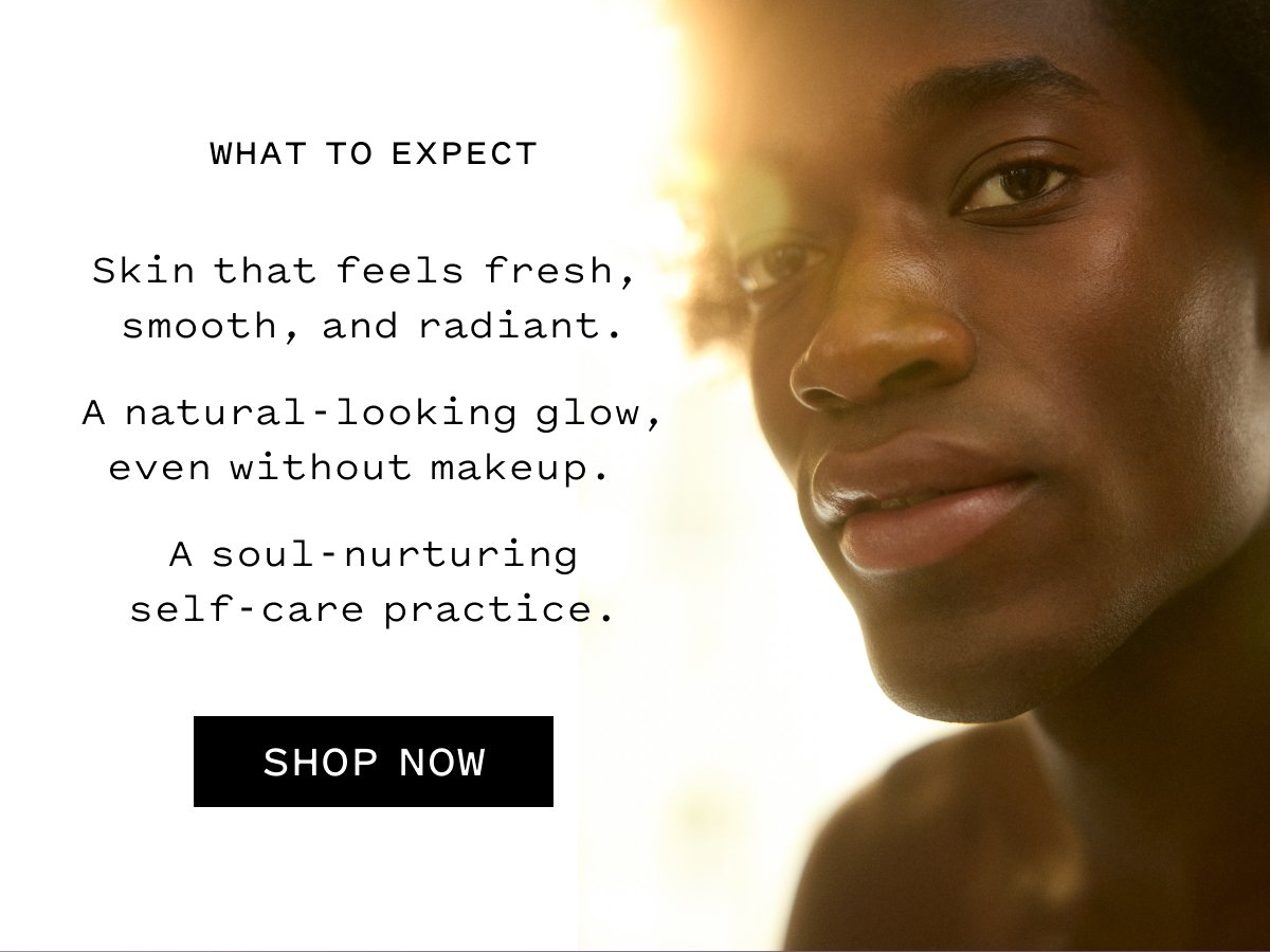 WHAT TO EXPECT  Skin that feels fresh, smooth, and radiant. A natural-looking glow, even without makeup. A soul-nurturing self-care practice.  SHOP NOW