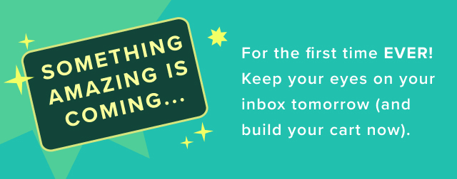 Something Amazing Is Coming... | For the first time ever!  Keep your eyes on your inbox tomorrow (and build your cart now). 