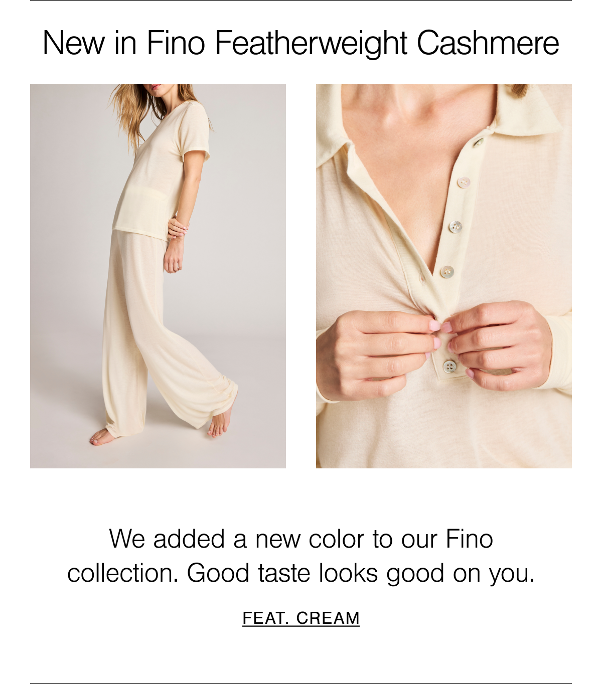 New in Fino Featherweight Cashmere: a light and luxurious classic polo silhouette and wide-legged track pant. Shop Fino Featherweight Cashmere in Cream. A classic porcelain dish butter-white tone. 