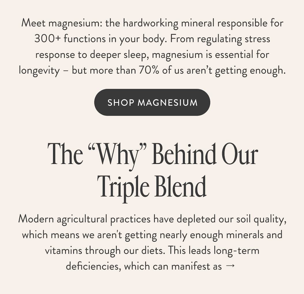 Meet magnesium: the hardworking mineral responsible for 300+ functions in your body. From regulating stress response to deeper sleep, magnesium is essential for longevity – but more than 70% of us aren’t getting enough. SHOP MAGNESIUM The “Why” Behind Our Triple Blend Modern agricultural practices have depleted our soil quality, which means we aren't getting nearly enough minerals and vitamins through our diets. This leads long-term deficiencies, which can manifest as →&nbsp;