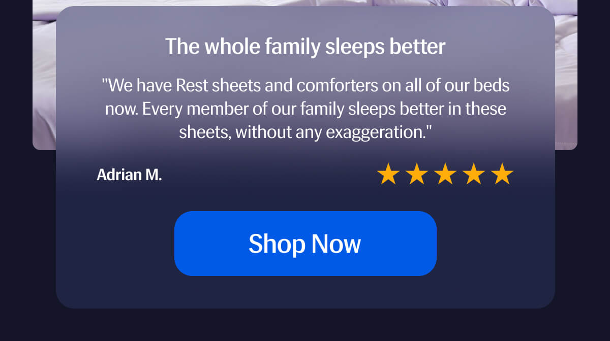 The whole family sleeps better – ⭐️⭐️⭐️⭐️⭐️ "We have Rest sheets and comforters on all of our beds now. | Every member of our family sleeps better in these sheets, without any exaggeration." – Adrian M. | Shop Now