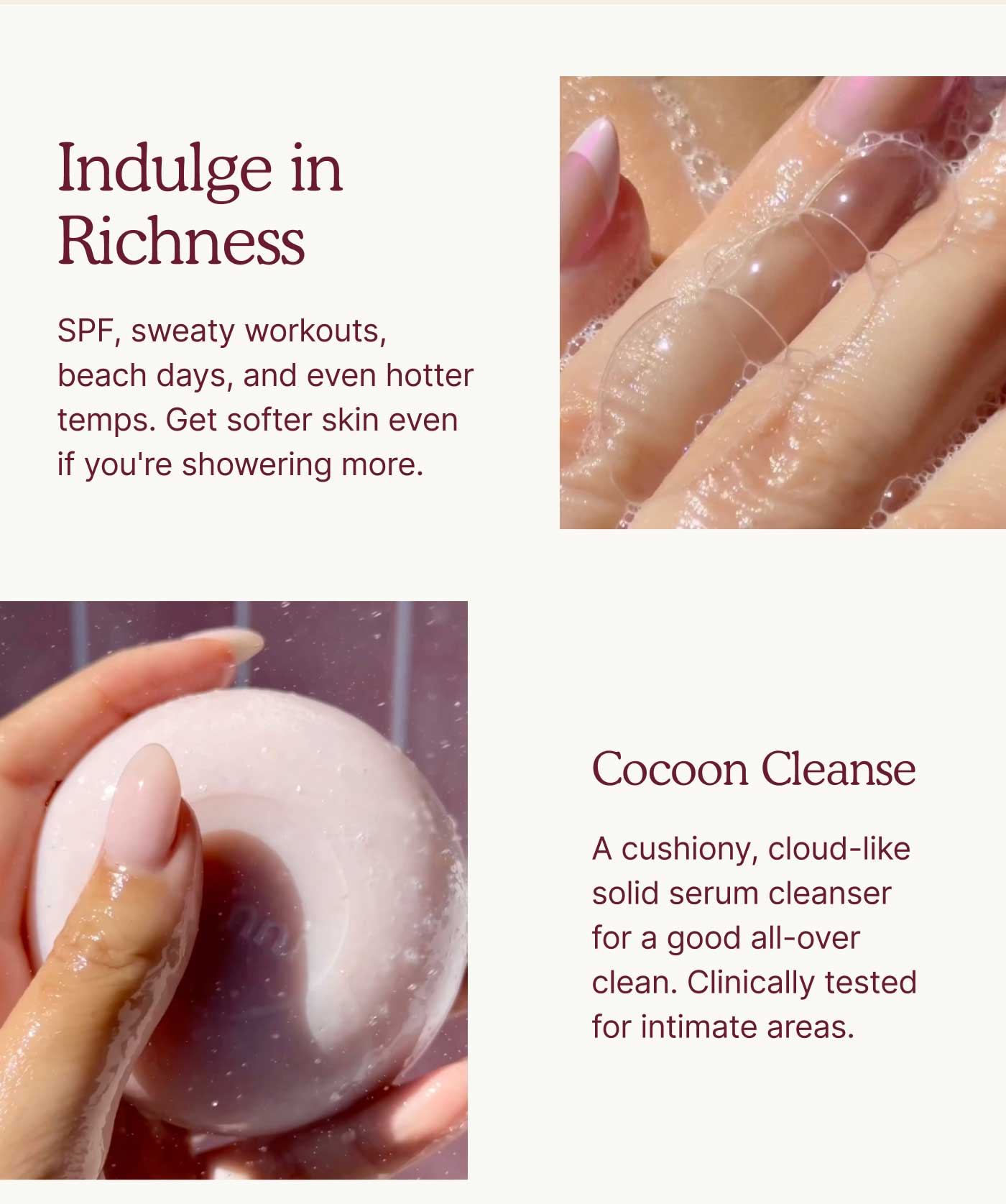 Indulge in Richness  SPF, sweaty workouts, beach days, and even hotter temps. Get softer skin even if you're showering more.    Cocoon Cleanse  A cushiony, cloud-like solid serum cleanser for a good all-over clean. Clinically tested for intimate areas.