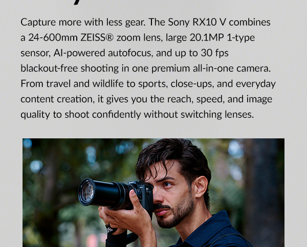 Capture more with less gear. The Sony RX10 V combines a 24-600mm ZEISS® zoom lens, large 20.1MP 1-type sensor, AI-powered autofocus, and up to 30 fps blackout-free shooting in one premium all-in-one camera. From travel and wildlife to sports, close-ups, and everyday content creation, it gives you the reach, speed, and image quality to shoot confidently without switching lenses.
