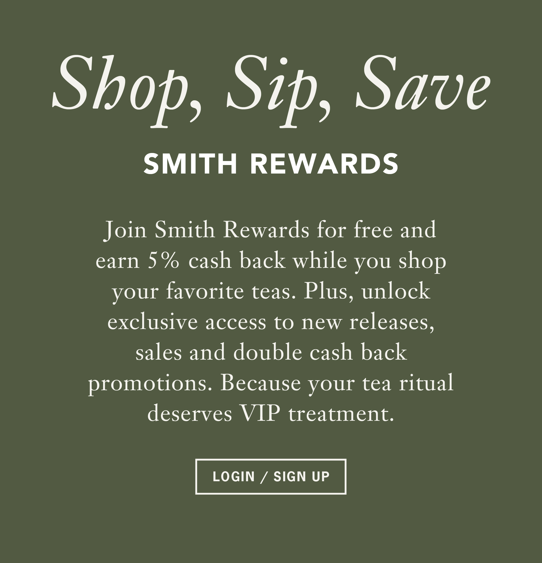 Heading: Shop, Sip, Save   Sub: SMITH REWARDS   Body: Join Smith Rewards for free and earn 5% cash back while you shop your favorite teas. Plus, unlock exclusive access to new releases, sales and double cash back promotions. Because your tea ritual deserves VIP treatment.   Button: LOGIN / SIGN UP
