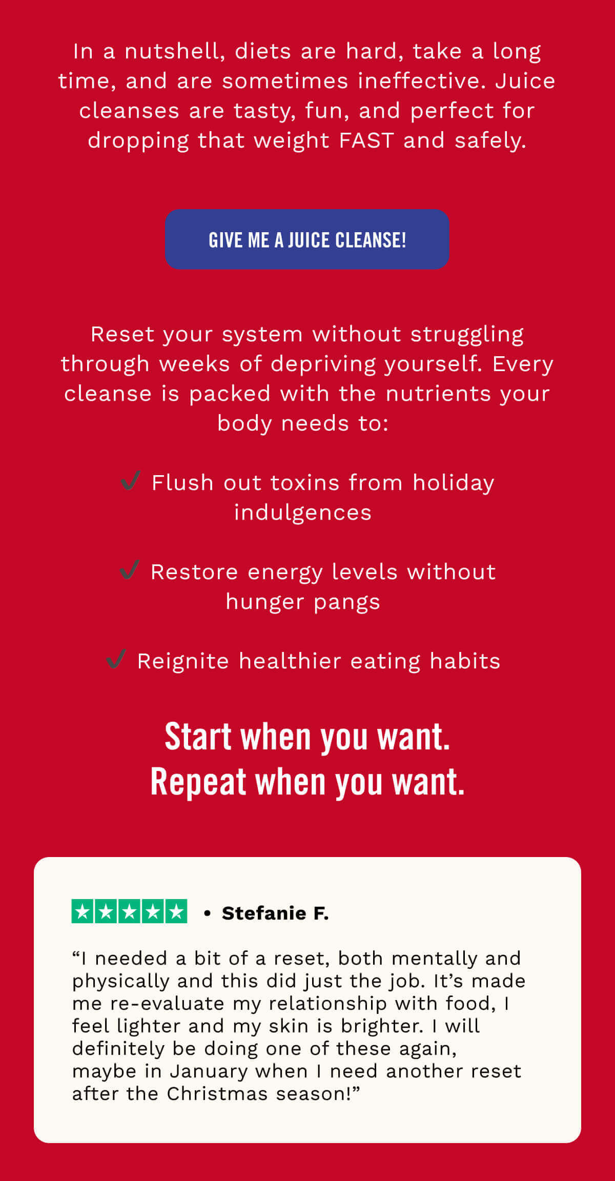 In a nutshell, diets are hard, take a long time, and are sometimes ineffective. Juice cleanses are tasty, fun, and perfect for dropping that weight FAST and safely. “I needed a bit of a reset, both mentally and physically and this did just the job. It’s made me re-evaluate my relationship with food, I feel lighter and my skin is brighter. I will definitely be doing one of these again, maybe in January when I need another reset after the Christmas season!” - Stefanie F. 