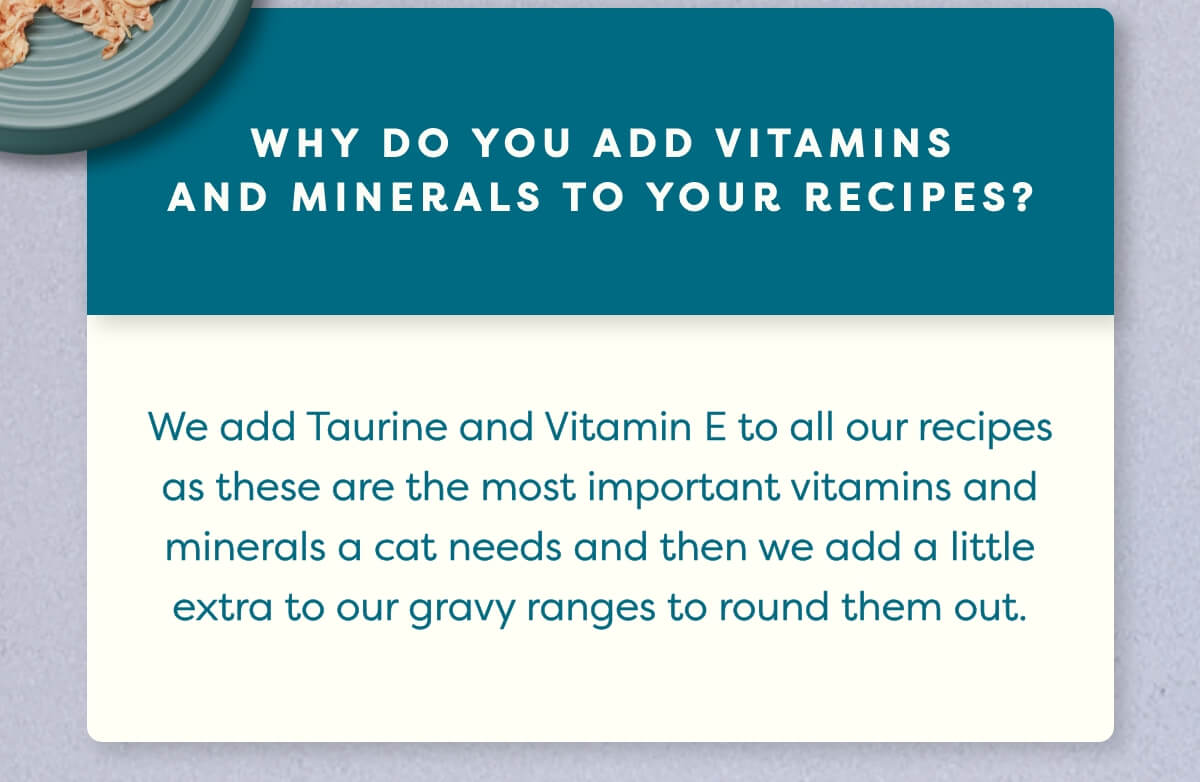 We add Taurine and Vitamin E to all our recipes as these are the most important vitamins and minerals a cat needs and then we add a little extra to our gravy ranges to round them out.