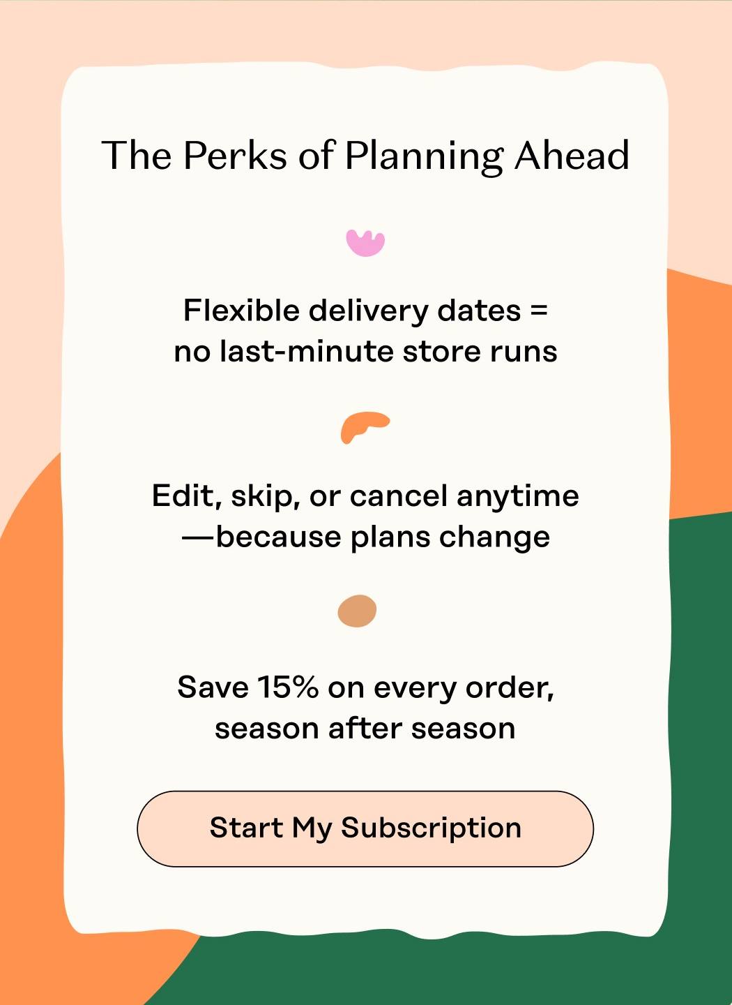 The Perks of Planning Ahead Flexible delivery dates = no last-minute store runs Edit, skip, or cancel anytime—because plans change Save 15% on every order, season after season. Start My Subscription