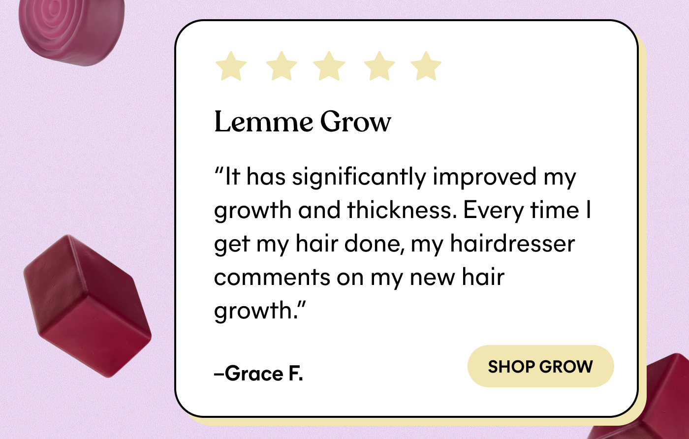 ⭐⭐⭐⭐⭐ Lemme Grow "It has significantly improved my growth and thickness. Every time I get my hair done, my hairdresser comments on my new hair growth."  — Grace F. -- SHOP GROW