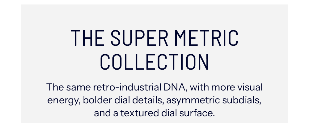 THE SUPER METRIC COLLECTION The same retro-industrial DNA, with more visual energy, bolder dial details, asymmetric subdials, and a textured dial surface.