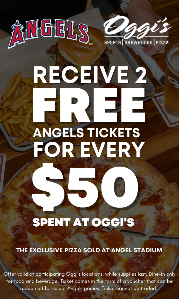 OGGI'S - SPORTS | BREWHOUSE | PIZZA RECEIVE 2 FREE ANGELS TICKETS FOR EVERY $50 SPENT AT OGGI'S THE EXCLUSIVE PIZZA SOLD AT ANGEL STADIUM Offer valid at participating Oggi's locations, while supplies last. Dine-in only for food and beverage. Ticket comes in the form of a voucher that can be redeemed for select Angels games. Ticket cannot be traded.