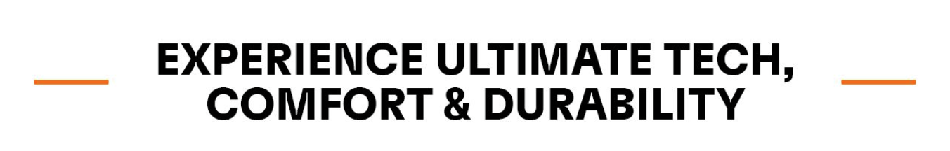 EXPERIENCE ULTIMATE TECH, COMFORT & DURABILITY