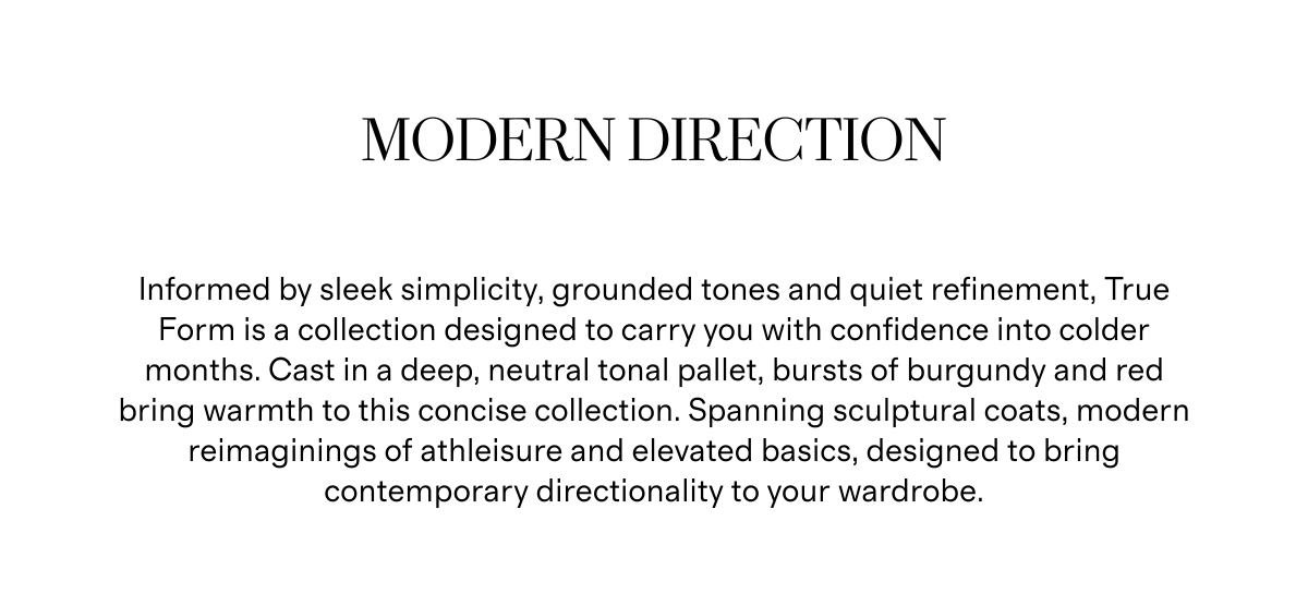 Modern Direction | Informed by sleek simplicity, grounded tones and quiet refinement, True Form is a collection designed to carry you with confidence into colder months. Cast in a deep, neutral tonal pallet, bursts of burgundy and red bring warmth to this concise collection. Spanning sculptural coats, modern reimaginings of athleisure and elevated basics, designed to bring contemporary directionality to your wardrobe.