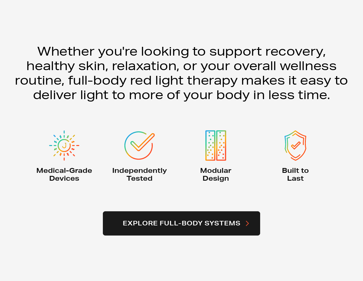 Whether you're looking to support recovery, healthy skin, relaxation, or your overall wellness routine, full-body red light therapy makes it easy to deliver light to more of your body in less time.
