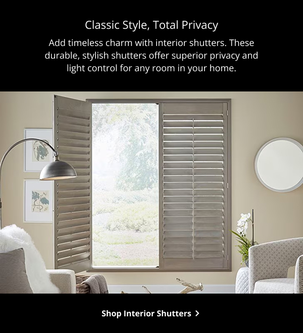 Classic Style, Total Privacy | Add timeless charm with interior shutters. These durable, stylish shutters offer superior privacy and light control for any room in your home. | SHOP INTERIOR SHUTTERS >