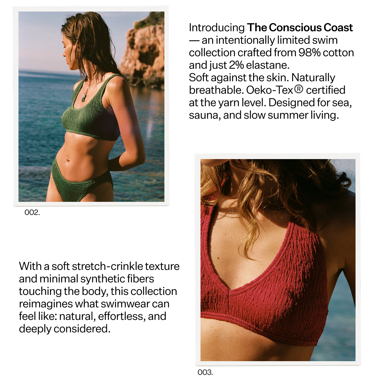 Introducing The Conscious
 Coast — an intentionally limited swim collection crafted from 98% cotton and just 2% elastane. Soft against the skin. Naturally breathable. Oeko-Tex® certified at the yarn level. Designed for sea, sauna, and slow summer living. With a soft stretch-crinkle texture and minimal synthetic fibers touching the body, this collection reimagines what swimwear can feel like: natural, effortless, and deeply considered.