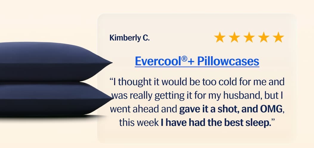 Evercool® + Pillowcases ⭐️⭐️⭐️⭐️⭐️ "I thought it would be too cold for me and was really getting it for my husband, but I went ahead and gave it a shot, and OMG, this week I have had the best sleep." – Kimberly C.