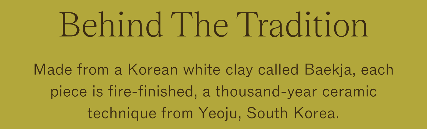 Behind The Tradition Made from a Korean white clay called Baekja, each piece is fire-finished, a thousand-year ceramic technique from Yeoju, South Korea.