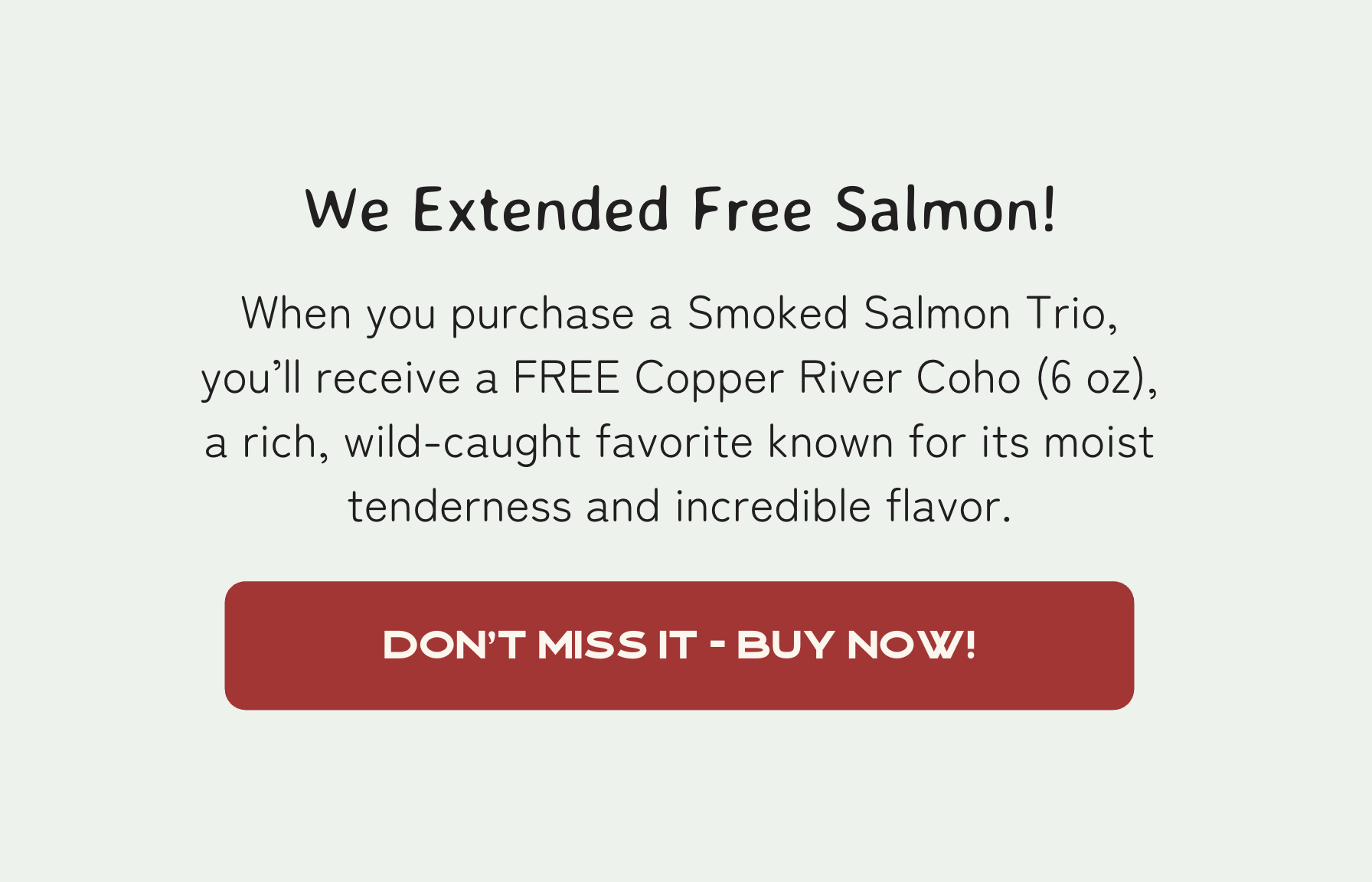 We extended Cyber Monday #2! - For a limited time, when you purchase a Smoked Salmon Trio, you’ll receive a FREE Copper River Coho (6 oz), a rich, wild-caught favorite known for its deep color and incredible flavor.