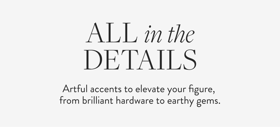 All in the Details Artful accents to elevate your figure, from brilliant hardware to earthy gems.