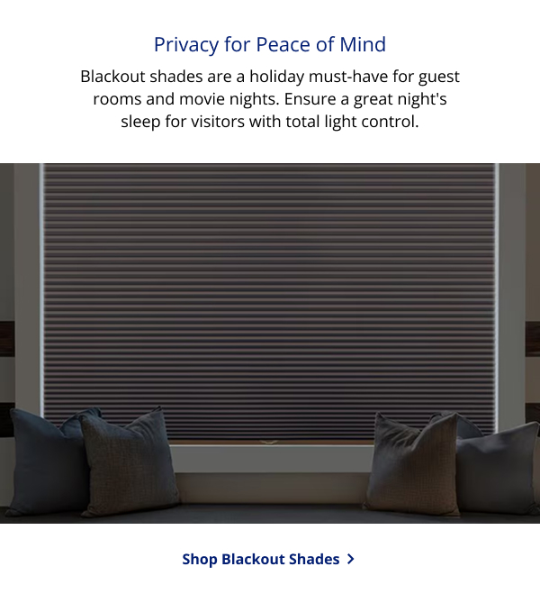 Privacy for Peace of Mind | Blackout shades are a holiday must-have for guest rooms and movie nights. Ensure a great night's sleep for visitors with total light control. | SHOP BLACKOUT SHADES >