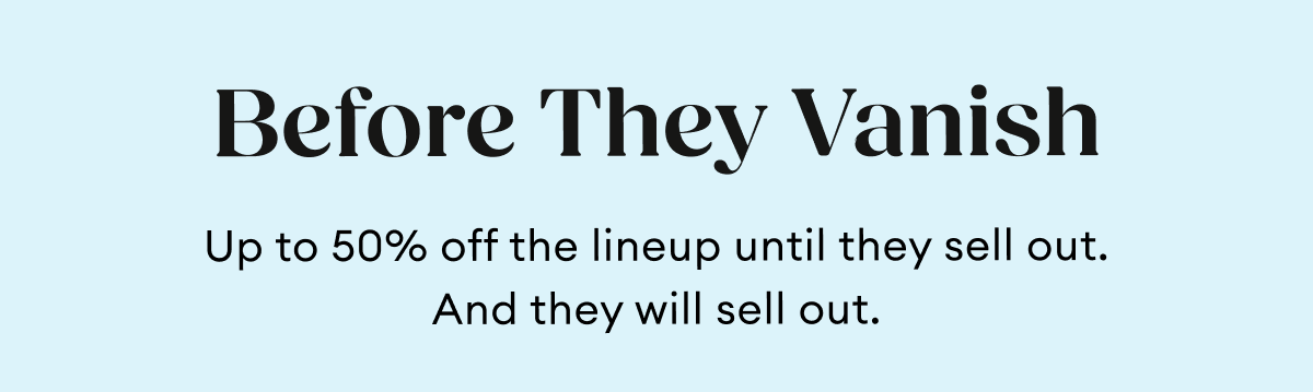 Before They Vanish | Up to 50% off the lineup until they sell out. And they will sell out.