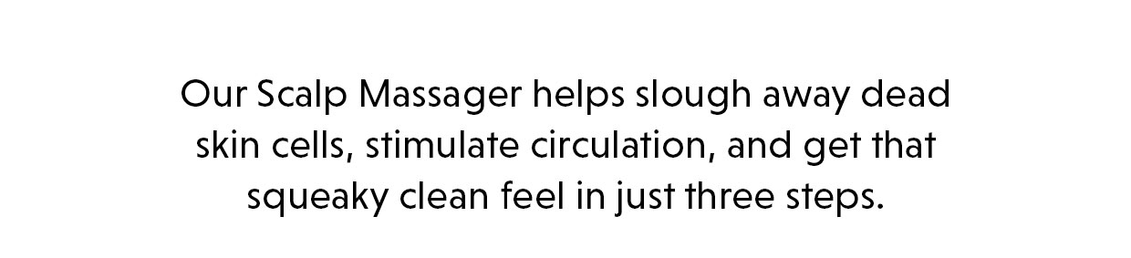 Our Scalp Massager helps slough away dead skin cells, stimulate circulation, and get that squeaky clean feel in just three steps. 