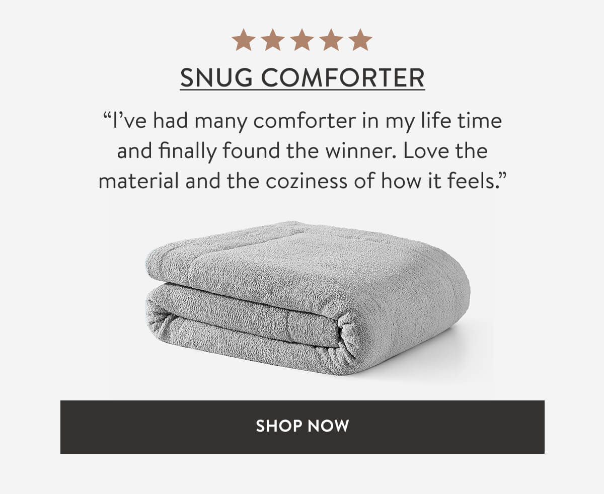 SNUG COMFORTER. “I’ve had many comforter in my life time and finally found the winner. Love the material and the coziness of how it feels.” SHOP NOW