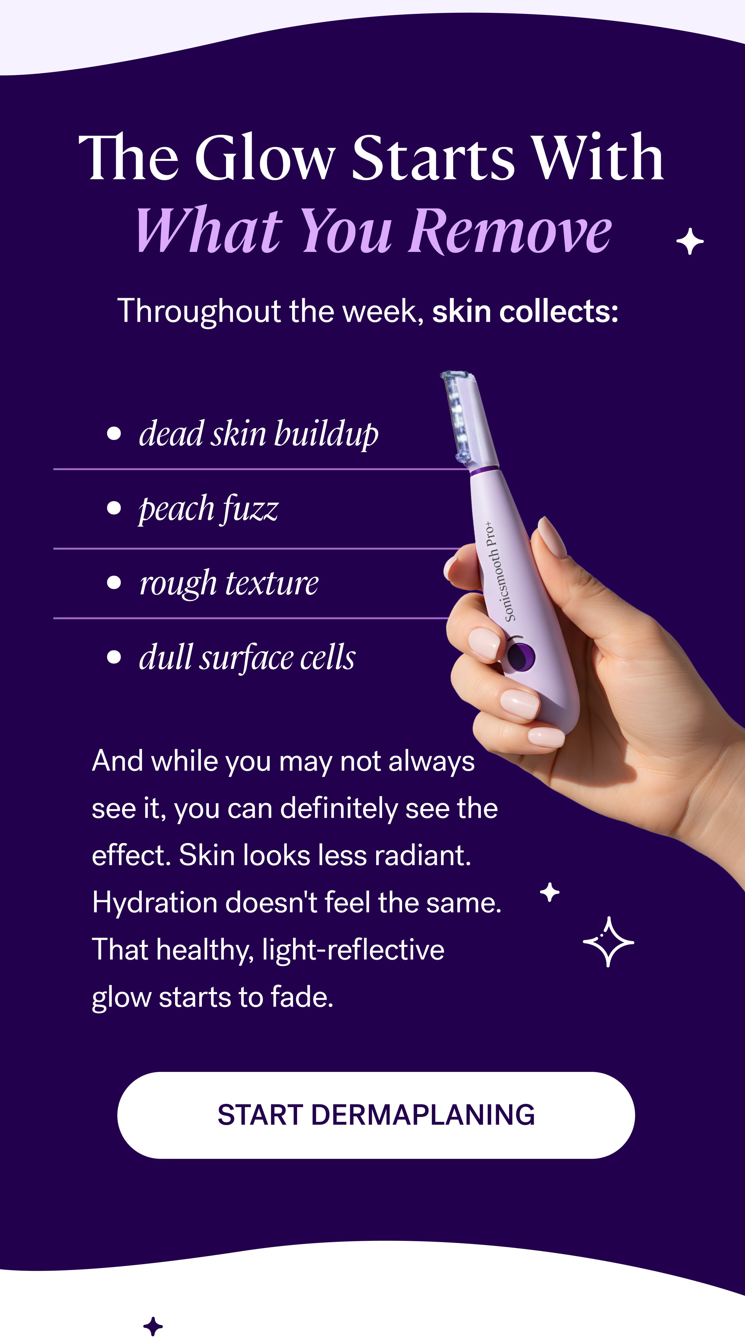 The Glow Starts With What You Remove Throughout the week, skin collects:&nbsp; dead skin buildup&nbsp; peach fuzz&nbsp; rough texture&nbsp; dull surface cells&nbsp; And while you may not always see it, you can definitely see the effect. Skin looks less radiant. Hydration doesn't feel the same. That healthy, light-reflective glow starts to fade. START DERMAPLANING