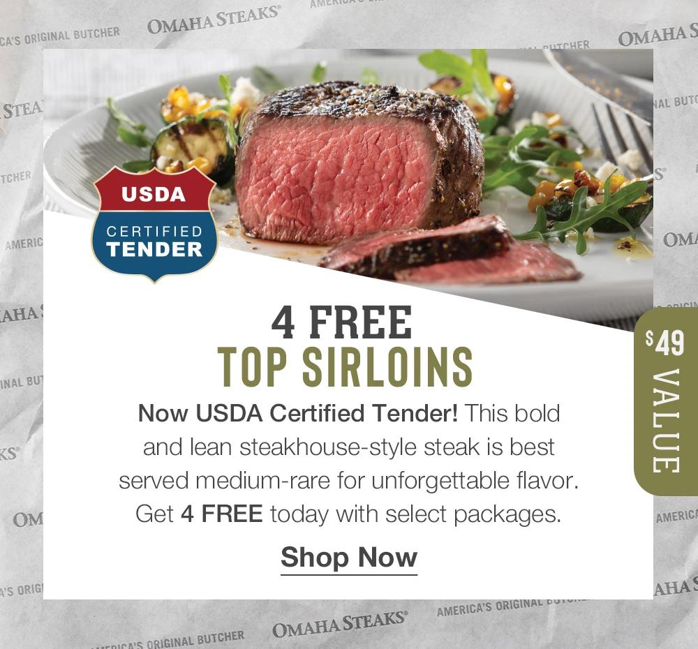 4 FREE TOP SIRLOINS - USDA Certified Tender - Now USDA Certified Tender! This bold and lean steakhouse-style steak is best served medium-rare for unforgettable flavor. Get 4 FREE today with select packages. $49 Value || Shop Now