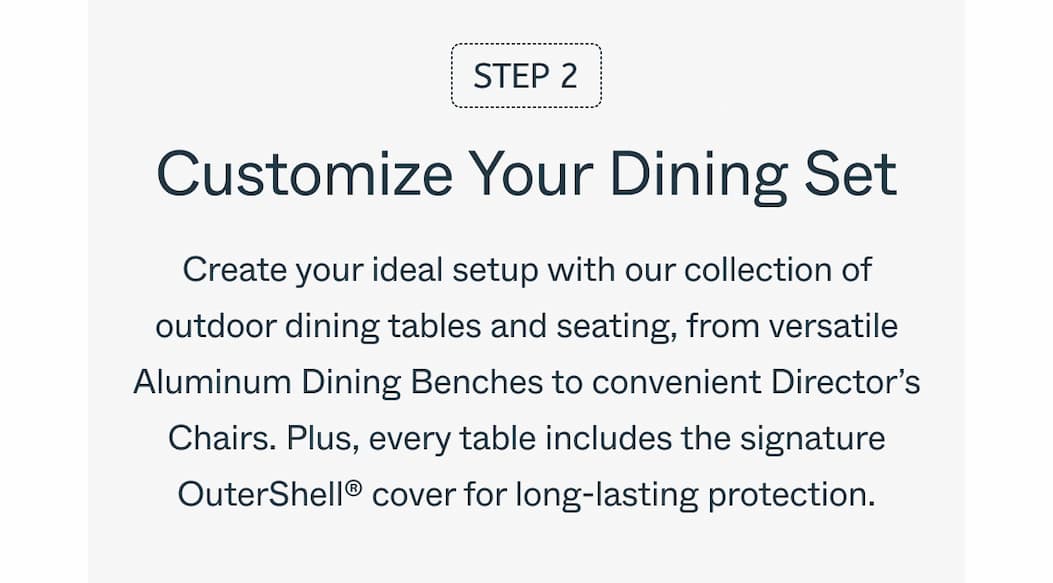 Step 2 Customize Your Dining Set Create your ideal setup with our collection of outdoor dining tables and seating, from versatile Aluminum Dining Benches to convenient Director’s Chairs. Plus, every table includes the signature OuterShell® cover for long-lasting protection.