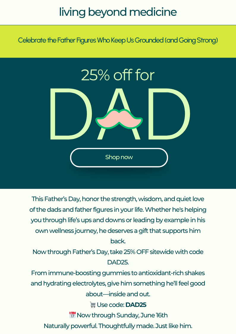 Celebrate the Father Figures Who Keep Us Grounded (and Going Strong)  Body: This Father’s Day, honor the strength, wisdom, and quiet love of the dads and father figures in your life. Whether he's helping you through life’s ups and downs or leading by example in his own wellness journey—he deserves a gift that supports him back.  Now through Father’s Day, take 25% OFF sitewide with code DAD25.  From immune-boosting gummies to antioxidant-rich shakes and hydrating electrolytes, give him something he’ll feel good about—inside and out.  🛒 Use code: DAD25 📅 Now through Sunday, June 16th  Naturally powerful. Thoughtfully made. Just like him.