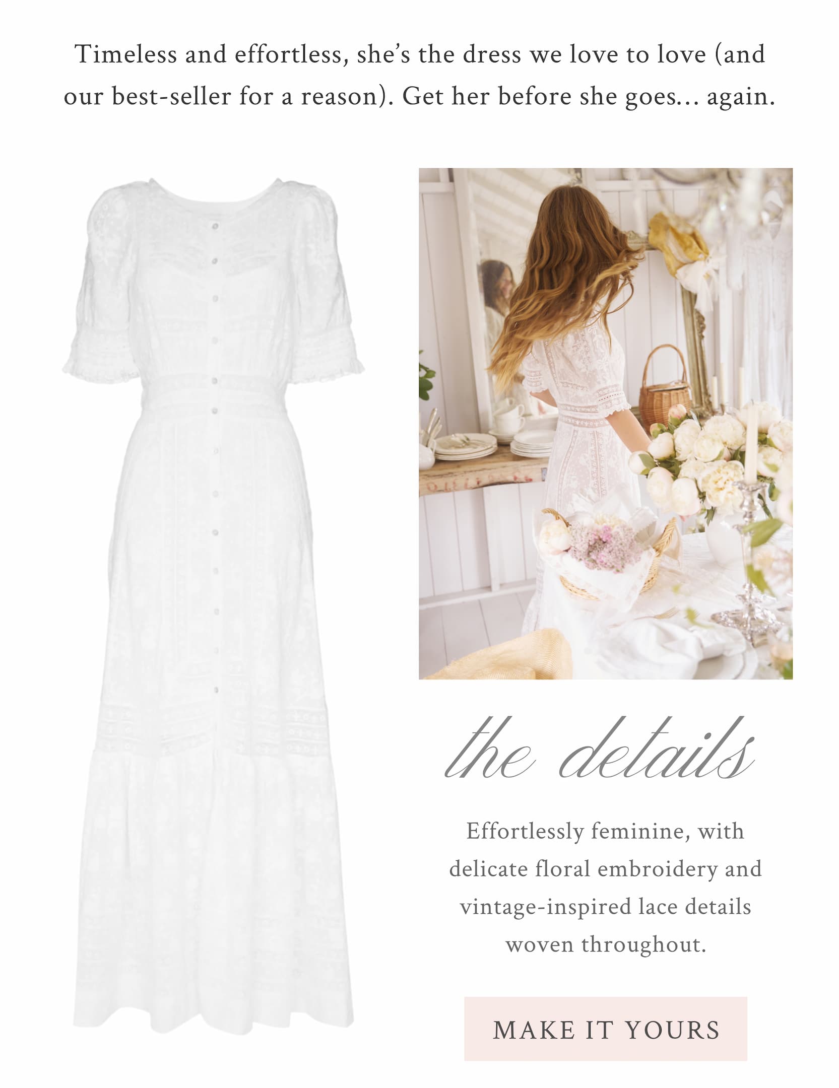 Timeless and effortless, she’s the dress we love to love (and our best-seller for a reason). Get her before she goes… again. THE DETAILS Effortlessly feminine, with delicate floral embroidery and vintage-inspired lace details woven throughout. <MAKE IT YOURS>