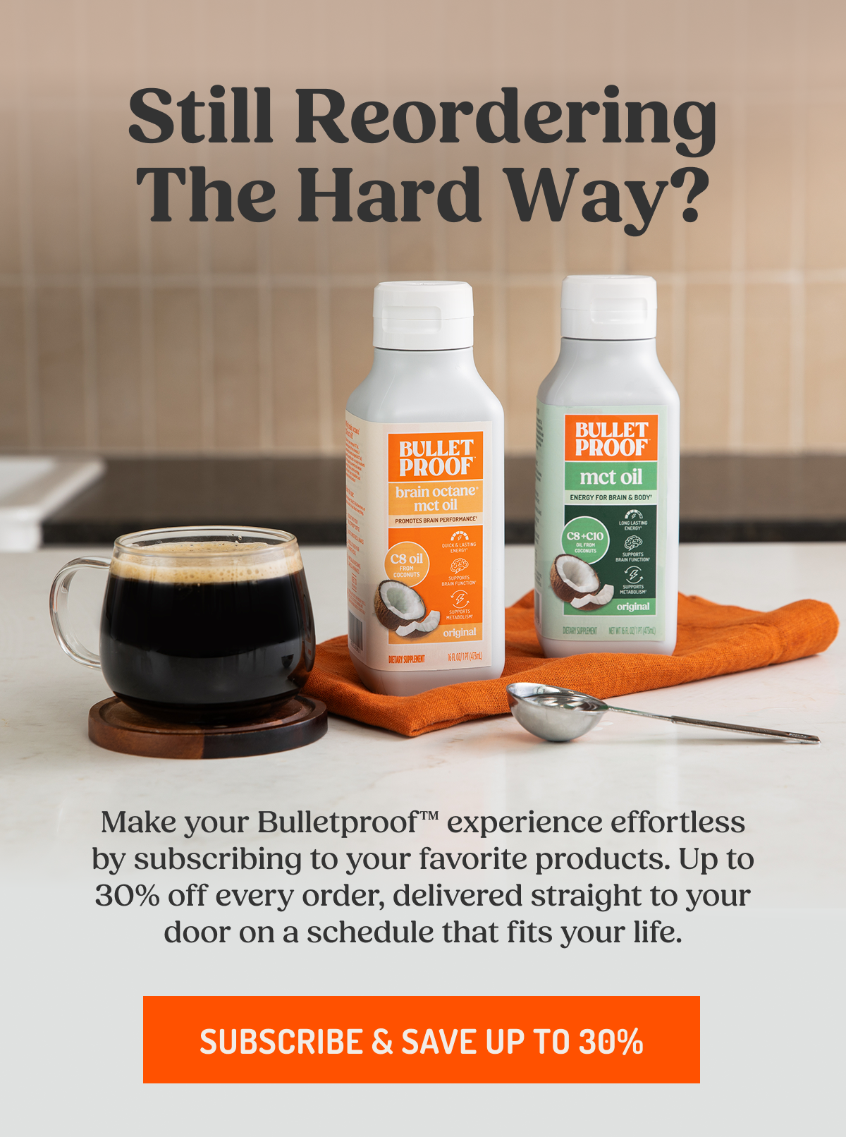 Still Reordering The Hard Way? Make your Bulletproof™ experience effortless by subscribing to your favorite products. Up to 30% off every order, delivered straight to your door on a schedule that fits your life.  SUBSCRIBE & SAVE UP TO 30%