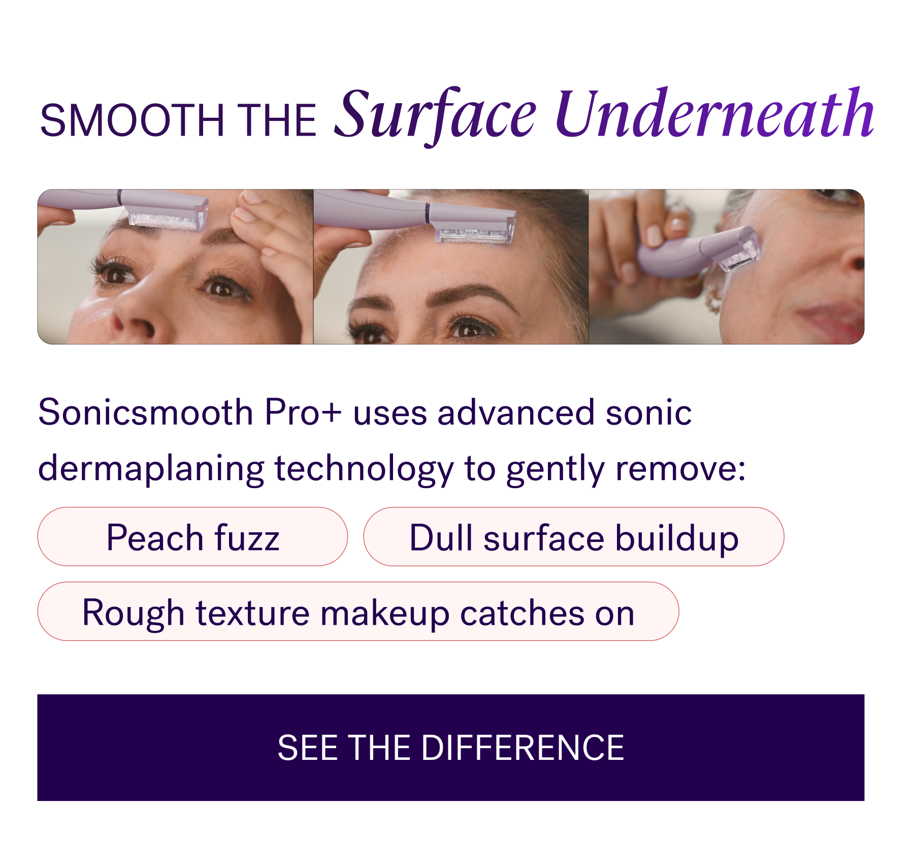 Smooth the surface underneath  Sonicsmooth Pro+ uses advanced sonic dermaplaning technology to gently remove:   Peach fuzz  Dull surface buildup  Rough texture makeup catches on   In just minutes, skin feels softer, smoother, and more makeup-ready.  CTA: SEE THE DIFFERENCE