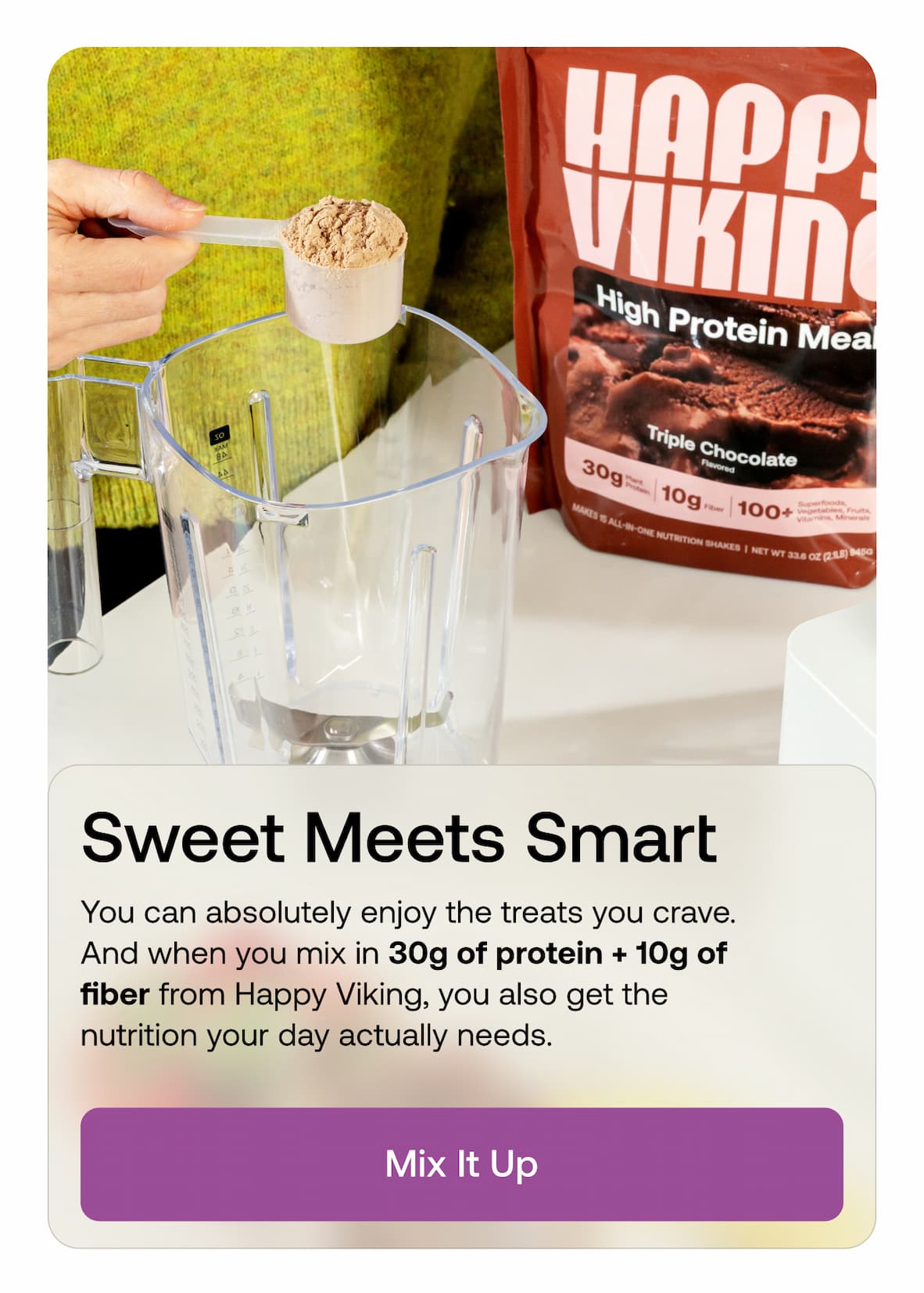 Sweet Meets Smart. You can absolutely enjoy the treats you crave. And when you mix in 30g of protein + 10g of fiber from Happy Viking, you also get the nutrition your day actually needs. Mix It Up