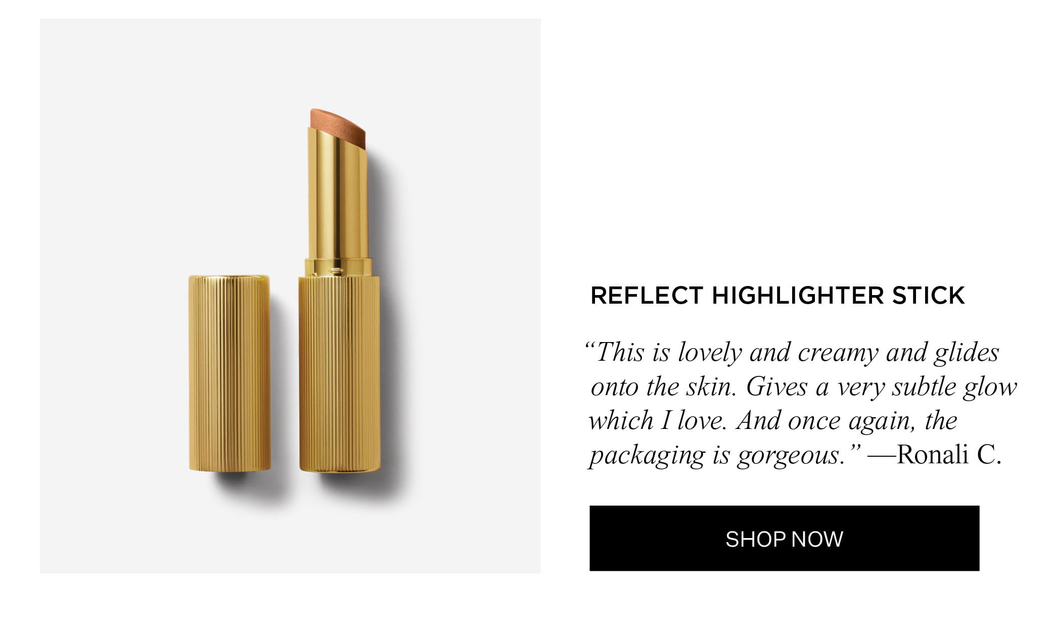 REFLECT HIGHLIGHTER STICK "This is lovely and creamy and glides onto the skin. Gives a very subtle glow which I love. And once again, the packaging is gorgeous." — Ronali C. | SHOP NOW