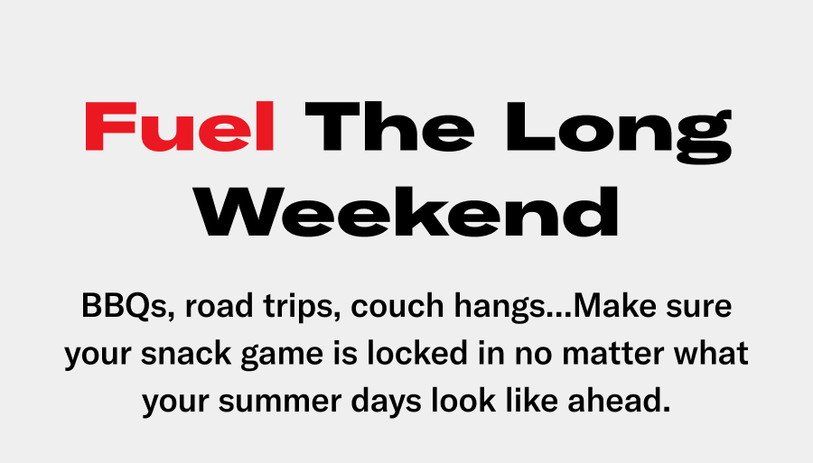Fuel the long weekend. BBQs, road trpis, couch hangs...make sure your snack game is locked in no matter what your sumer days look like ahead.