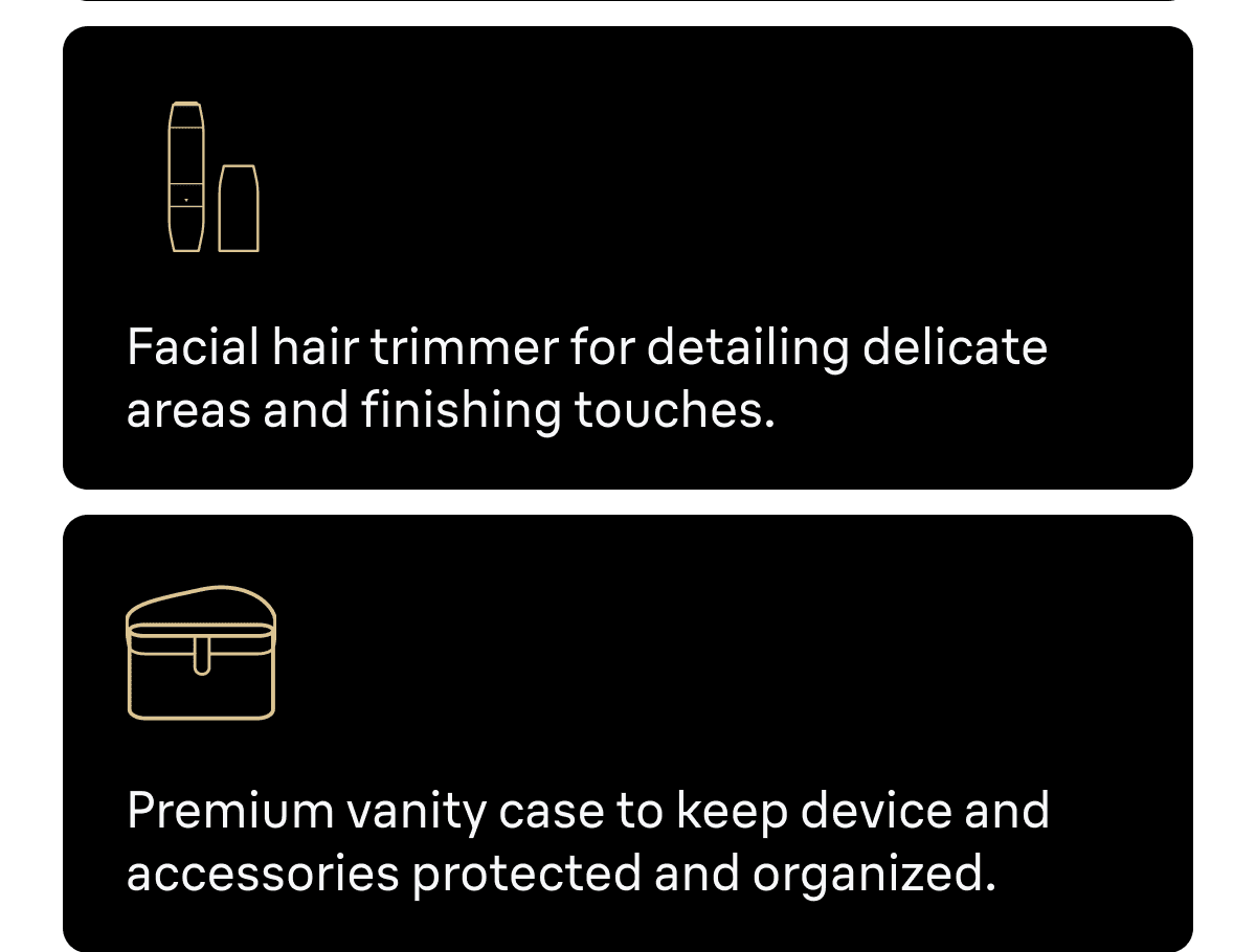 Facial hair trimmer for detailing delicate areas and finishing touches. Premium vanity case to keep device and accessories protected and organized.
