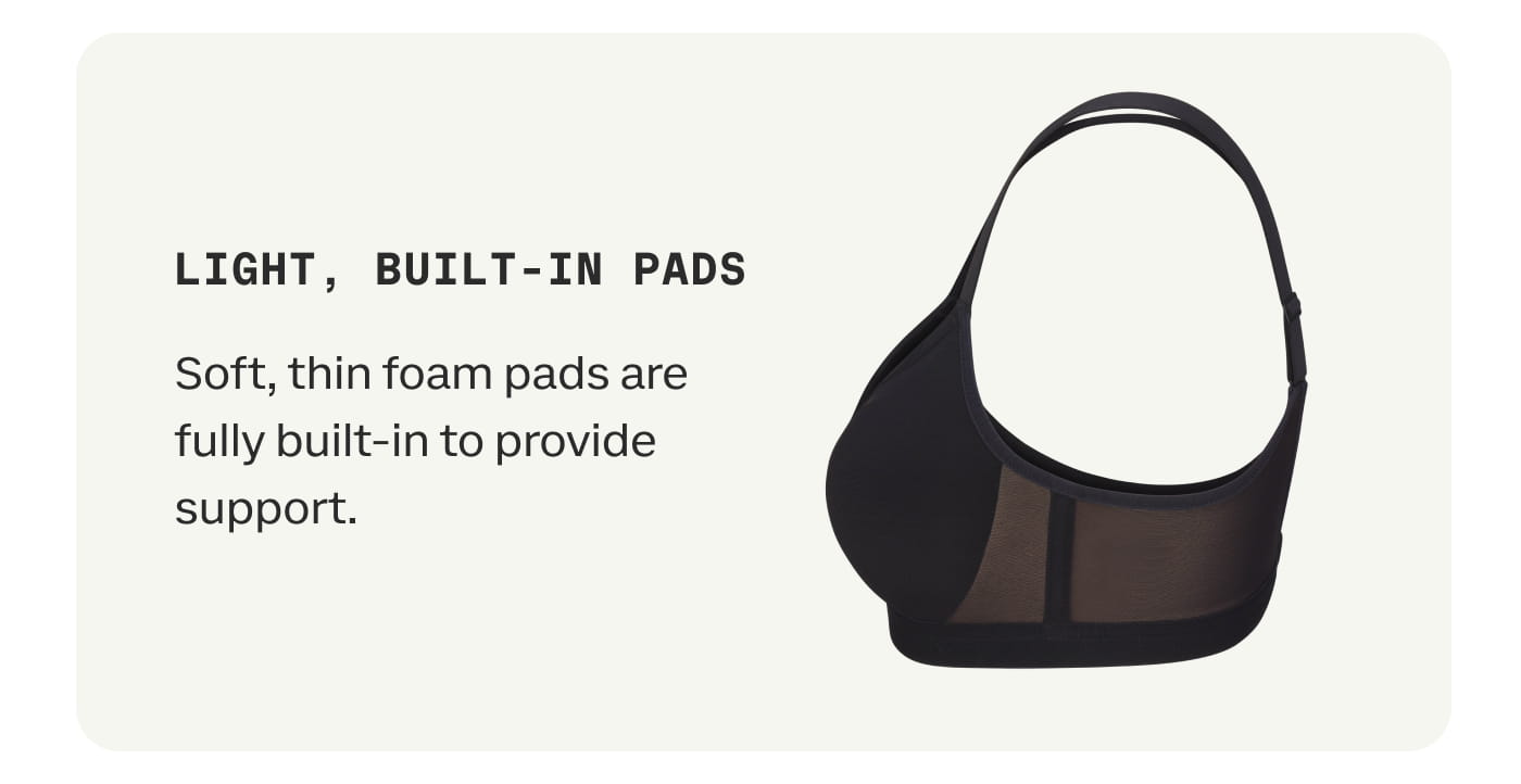 LIGHT, BUILT-IN PADS | Soft, thin foam pads are fully built-in to provide support.