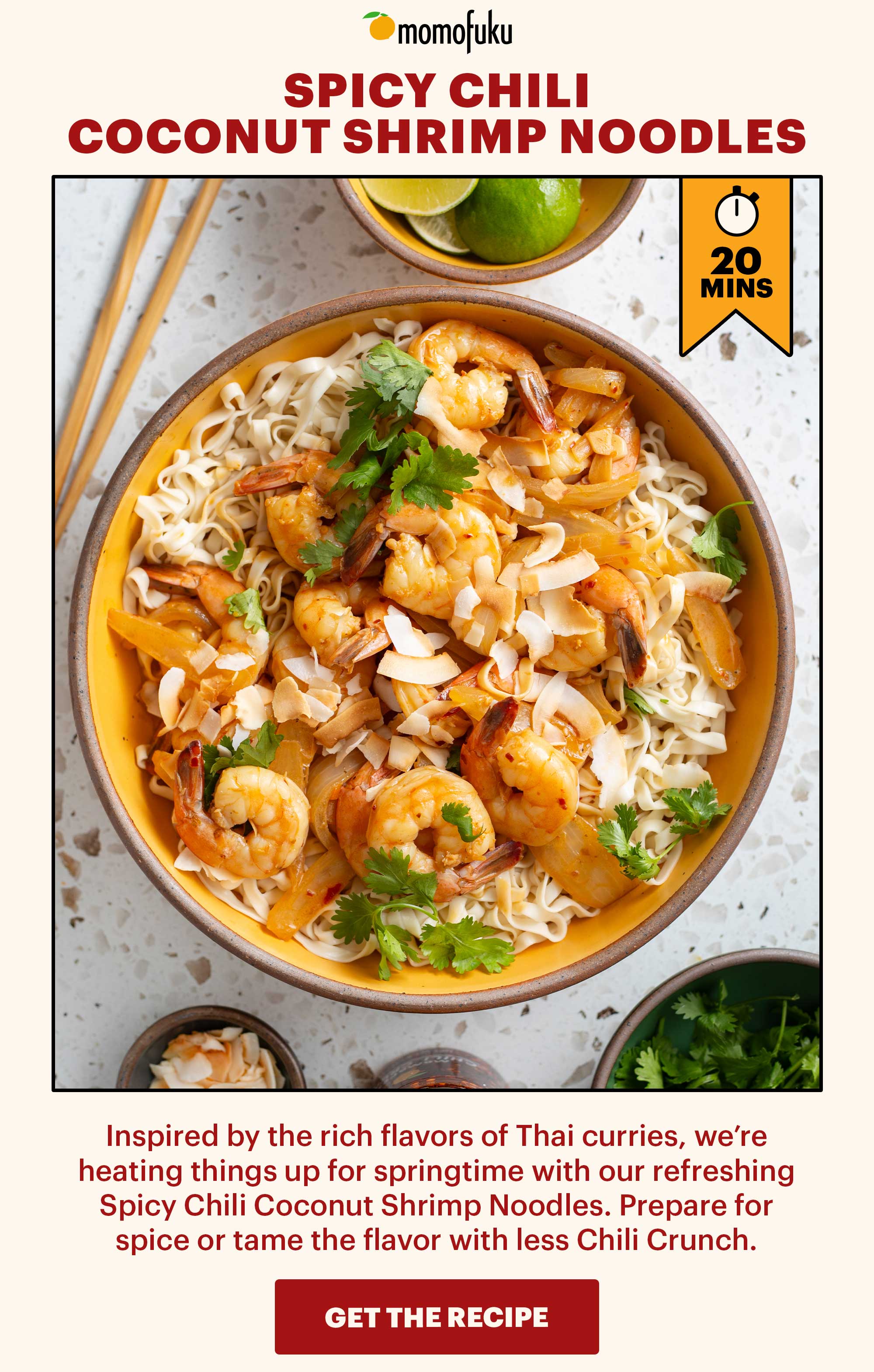 Header: SPICY CHILI COCONUT SHRIMP NOODLES Sub-header: Inspired by the rich flavors of Thai curries, we’re heating things up for springtime with our refreshing Spicy Chili Coconut Shrimp Noodles. Prepare for spice or tame the flavor with less Chili Crunch.   CTA: GET THE RECIPE