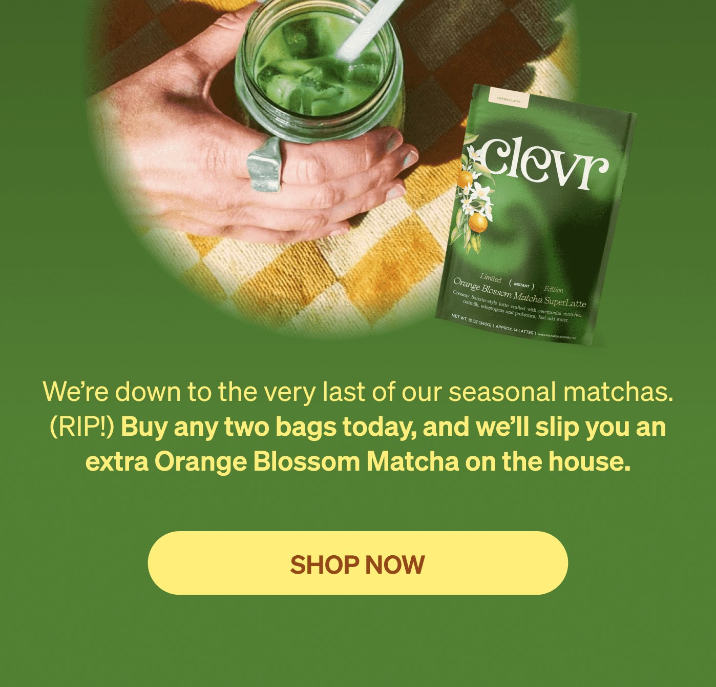 We’re down to the very last of our seasonal matchas. (RIP!) Buy any two bags today, and we’ll slip you an extra Orange Blossom Matcha on the house. [SHOP NOW]