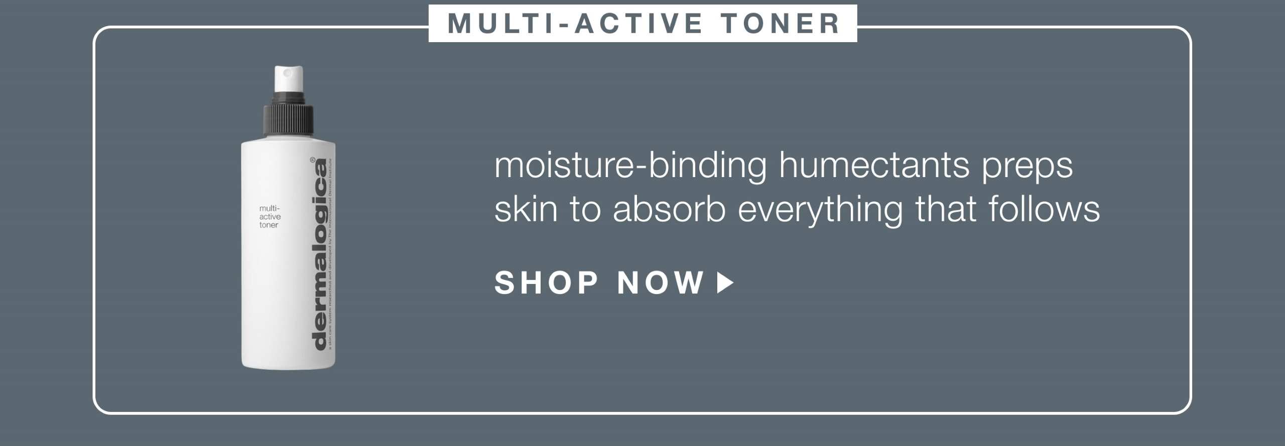 multi-active toner​  moisture-binding humectants hydrate, prepping skin to absorb everything that follows​  SHOP NOW