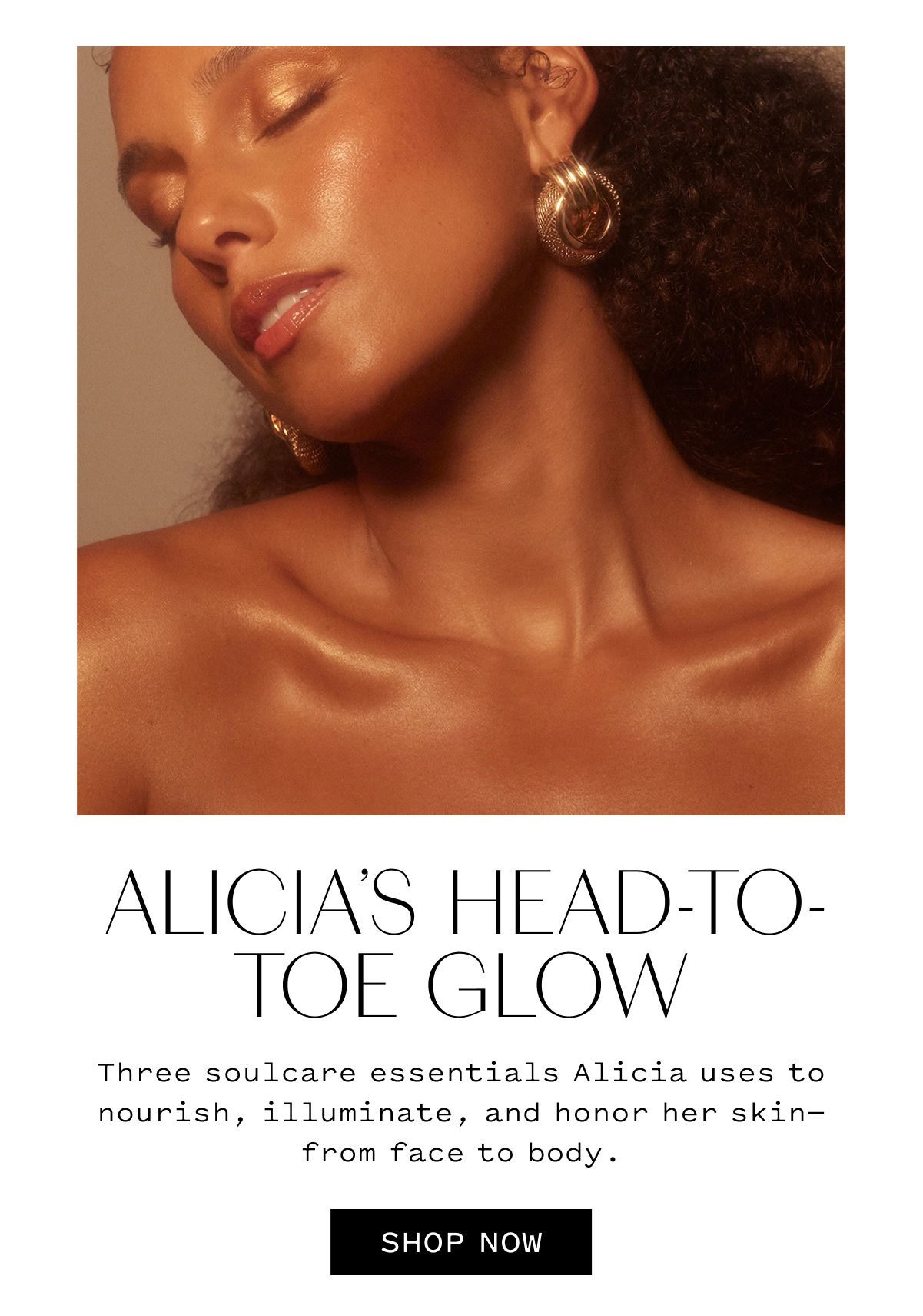 ALICIA’S HEAD-TO-TOE GLOW  Three soulcare essentials Alicia uses to nourish, illuminate, and honor her skin—from face to body.  SHOP NOW