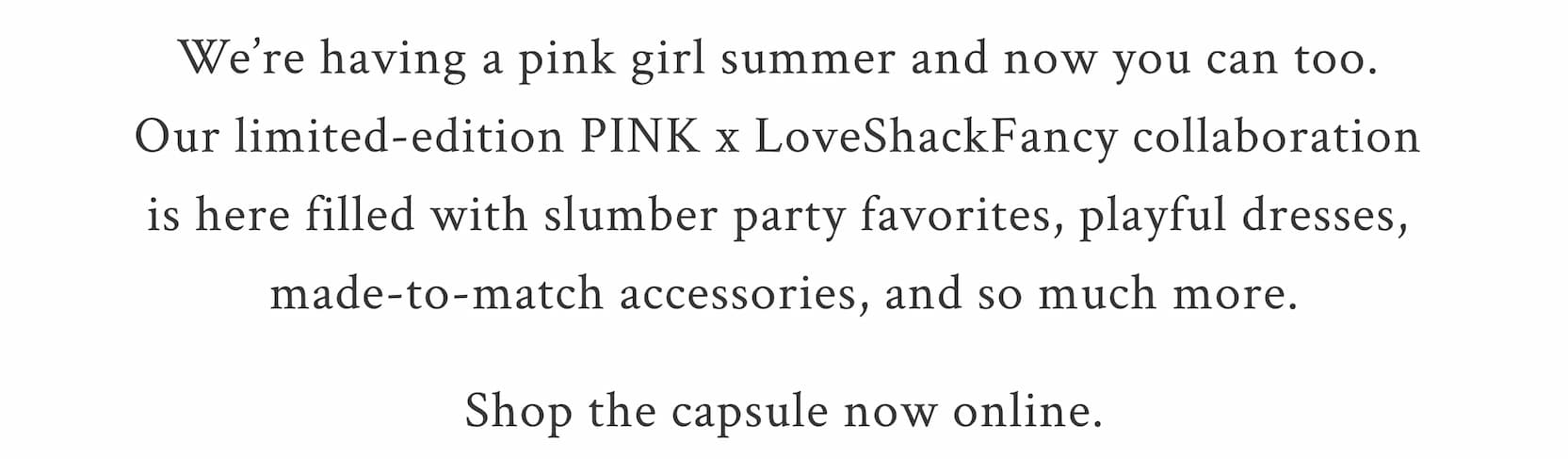 Slumber Party Sweethearts We’re having a pink girl summer and now you can too with our new. Our limited-edition PINK x LoveShackFancy collaboration is here filled with slumber party favorites, playful dresses, made-to-match accessories, and so much more.  Shop the capsule available now online.