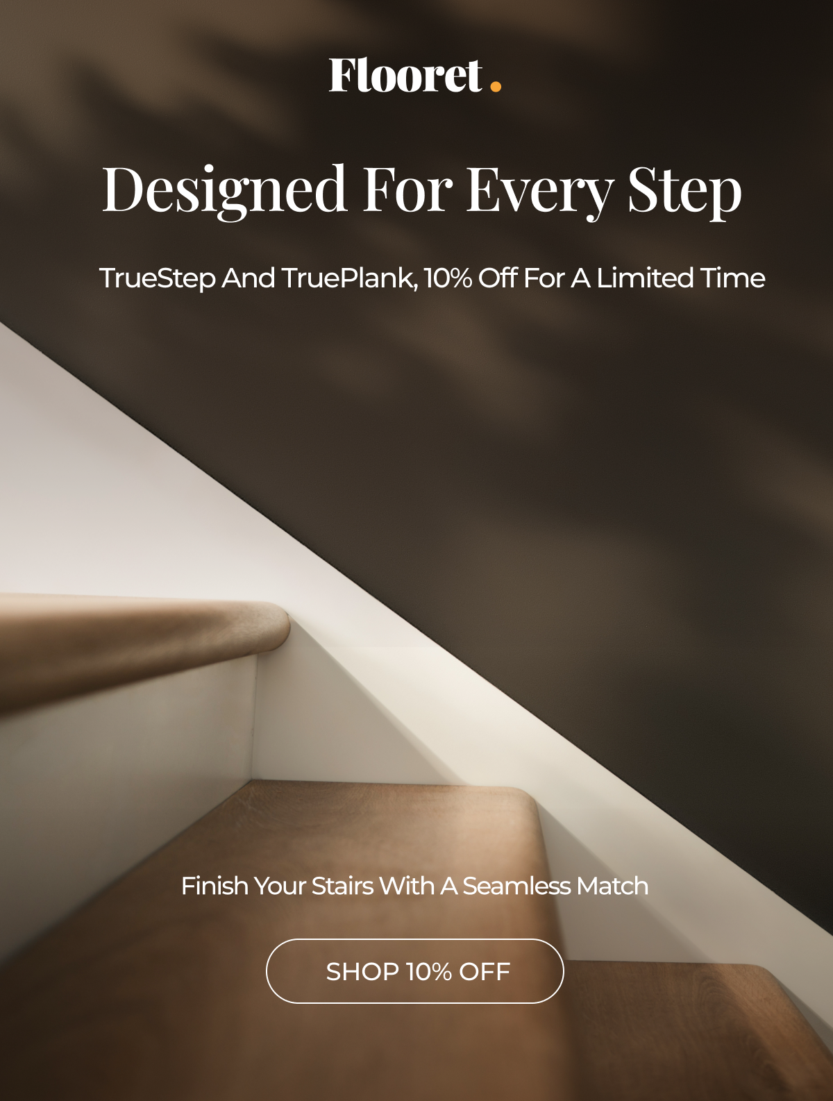 Designed For Every Step,  TrueStep and TruePlank. 10% Off for a Limited Time. Finish Your Stairs With A Seamless Match.
