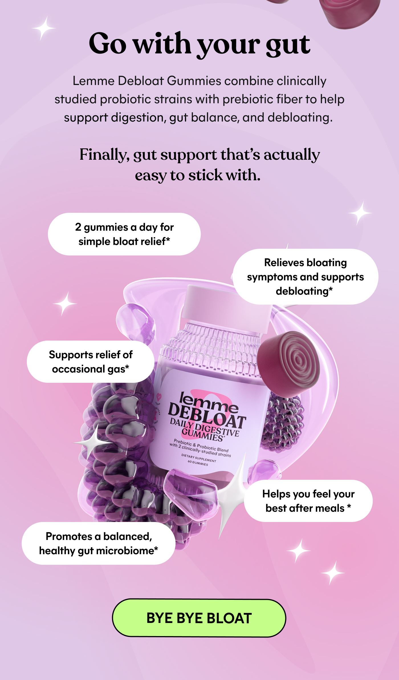 Go with your gut  Lemme Debloat Gummies combine clinically studied probiotic strains with prebiotic fiber to help support digestion, gut balance, and debloating.  Finally, gut support that's actually easy to stick with.  2 gummies a day for simple bloat relief*  Relieves bloating symptoms and supports debloating*  Supports relief of occasional gas*  Promotes a balanced, healthy gut microbiome*  Helps you feel your best after meals*  -- BYE BYE BLOAT