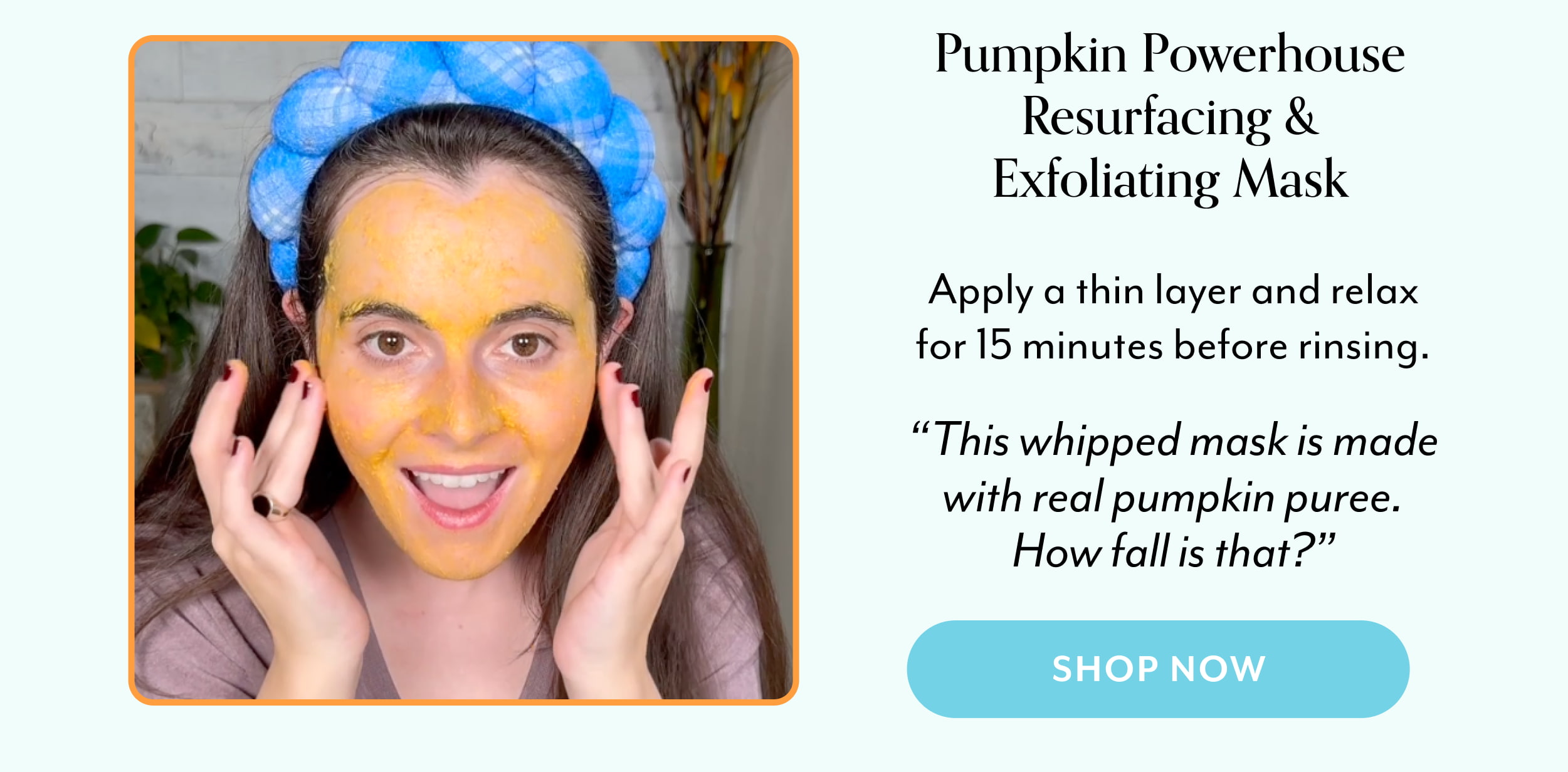 Pumpkin Powerhouse Resurfacing & Exfoliating Mask  Apply a thin layer and relax for 15 minutes before rinsing.  “This whipped mask is made with real pumpkin puree. How fall is that?”